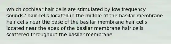 Which cochlear hair cells are stimulated by low frequency sounds? hair cells located in the middle of the basilar membrane hair cells near the base of the basilar membrane hair cells located near the apex of the basilar membrane hair cells scattered throughout the basilar membrane