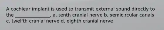 A cochlear implant is used to transmit external sound directly to the _______________. a. tenth cranial nerve b. semicircular canals c. twelfth cranial nerve d. eighth cranial nerve