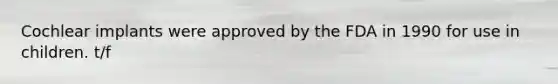 Cochlear implants were approved by the FDA in 1990 for use in children. t/f