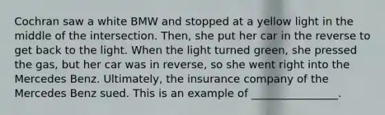 Cochran saw a white BMW and stopped at a <a href='https://www.questionai.com/knowledge/kxfyRJnlDg-yellow-light' class='anchor-knowledge'>yellow light</a> in the middle of the intersection. Then, she put her car in the reverse to get back to the light. When the light turned green, she pressed the gas, but her car was in reverse, so she went right into the Mercedes Benz. Ultimately, the insurance company of the Mercedes Benz sued. This is an example of ________________.