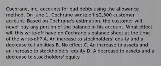 Cochrane, Inc. accounts for bad debts using the allowance method. On June 1, Cochrane wrote off 2,500 customer account. Based on Cochrane's estimation, the customer will never pay any portion of the balance in his account. What effect will this write‐off have on Cochrane's balance sheet at the time of the write‐off? A. An increase to stockholders' equity and a decrease to liabilities B. No effect C. An increase to assets and an increase to stockholders' equity D. A decrease to assets and a decrease to stockholders' equity