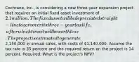 Cochrane, Inc., is considering a new three-year expansion project that requires an initial fixed asset investment of 2.1 million. The fixed asset will be depreciated straight-line to zero over its three-year tax life, after which time it will be worthless. The project is estimated to generate2,150,000 in annual sales, with costs of 1,140,000. Assume the tax rate is 35 percent and the required return on the project is 14 percent. Required: What is the project's NPV?