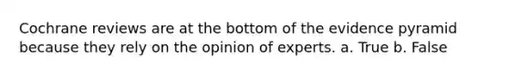 Cochrane reviews are at the bottom of the evidence pyramid because they rely on the opinion of experts. a. True b. False