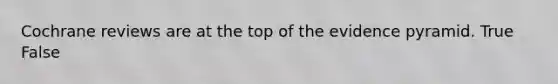 Cochrane reviews are at the top of the evidence pyramid. True False