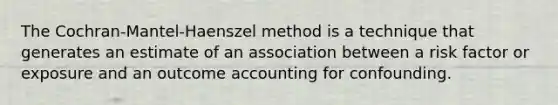 The Cochran-Mantel-Haenszel method is a technique that generates an estimate of an association between a risk factor or exposure and an outcome accounting for confounding.