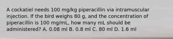 A cockatiel needs 100 mg/kg piperacillin via intramuscular injection. If the bird weighs 80 g, and the concentration of piperacillin is 100 mg/mL, how many mL should be administered? A. 0.08 ml B. 0.8 ml C. 80 ml D. 1.6 ml