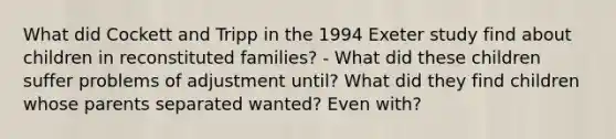 What did Cockett and Tripp in the 1994 Exeter study find about children in reconstituted families? - What did these children suffer problems of adjustment until? What did they find children whose parents separated wanted? Even with?