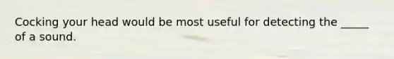 Cocking your head would be most useful for detecting the _____ of a sound.