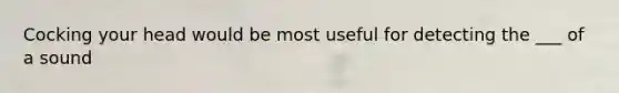 Cocking your head would be most useful for detecting the ___ of a sound