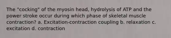 The "cocking" of the myosin head, hydrolysis of ATP and the power stroke occur during which phase of skeletal <a href='https://www.questionai.com/knowledge/k0LBwLeEer-muscle-contraction' class='anchor-knowledge'>muscle contraction</a>? a. Excitation-contraction coupling b. relaxation c. excitation d. contraction