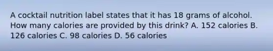 A cocktail nutrition label states that it has 18 grams of alcohol. How many calories are provided by this drink? A. 152 calories B. 126 calories C. 98 calories D. 56 calories