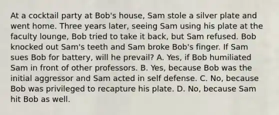 At a cocktail party at Bob's house, Sam stole a silver plate and went home. Three years later, seeing Sam using his plate at the faculty lounge, Bob tried to take it back, but Sam refused. Bob knocked out Sam's teeth and Sam broke Bob's finger. If Sam sues Bob for battery, will he prevail? A. Yes, if Bob humiliated Sam in front of other professors. B. Yes, because Bob was the initial aggressor and Sam acted in self defense. C. No, because Bob was privileged to recapture his plate. D. No, because Sam hit Bob as well.