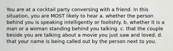 You are at a cocktail party conversing with a friend. In this situation, you are MOST likely to hear a. whether the person behind you is speaking intelligently or foolishly. b. whether it is a man or a woman standing behind you talking. c. that the couple beside you are talking about a movie you just saw and loved. d. that your name is being called out by the person next to you.