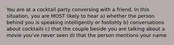 You are at a cocktail party conversing with a friend. In this situation, you are MOST likely to hear a) whether the person behind you is speaking intelligently or foolishly b) conversations about cocktails c) that the couple beside you are talking about a movie you've never seen d) that the person mentions your name