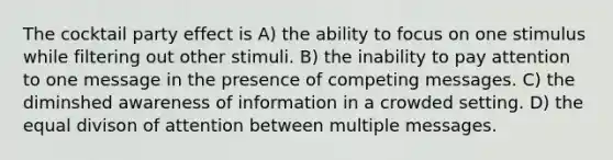 The cocktail party effect is A) the ability to focus on one stimulus while filtering out other stimuli. B) the inability to pay attention to one message in the presence of competing messages. C) the diminshed awareness of information in a crowded setting. D) the equal divison of attention between multiple messages.