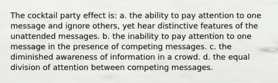 The cocktail party effect is: a. the ability to pay attention to one message and ignore others, yet hear distinctive features of the unattended messages. b. the inability to pay attention to one message in the presence of competing messages. c. the diminished awareness of information in a crowd. d. the equal division of attention between competing messages.