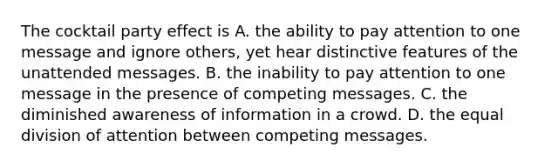 The cocktail party effect is A. the ability to pay attention to one message and ignore others, yet hear distinctive features of the unattended messages. B. the inability to pay attention to one message in the presence of competing messages. C. the diminished awareness of information in a crowd. D. the equal division of attention between competing messages.