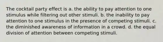 The cocktail party effect is a. the ability to pay attention to one stimulus while filtering out other stimuli. b. the inability to pay attention to one stimulus in the presence of competing stimuli. c. the diminished awareness of information in a crowd. d. the equal division of attention between competing stimuli.