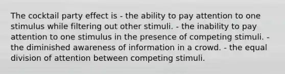 The cocktail party effect is - the ability to pay attention to one stimulus while filtering out other stimuli. - the inability to pay attention to one stimulus in the presence of competing stimuli. - the diminished awareness of information in a crowd. - the equal division of attention between competing stimuli.