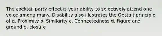 The cocktail party effect is your ability to selectively attend one voice among many. Disability also illustrates the Gestalt principle of a. Proximity b. Similarity c. Connectedness d. Figure and ground e. closure