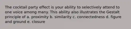 The cocktail party effect is your ability to selectively attend to one voice among many. This ability also illustrates the Gestalt principle of a. proximity b. similarity c. connectedness d. figure and ground e. closure