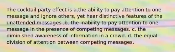 The cocktail party effect is a.the ability to pay attention to one message and ignore others, yet hear distinctive features of the unattended messages .b. the inability to pay attention to one message in the presence of competing messages. c. the diminished awareness of information in a crowd. d. the equal division of attention between competing messages.