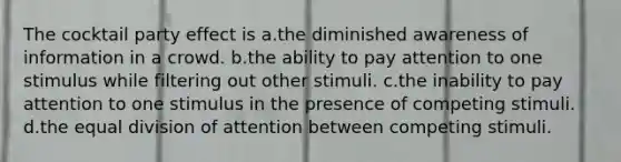 The cocktail party effect is a.the diminished awareness of information in a crowd. b.the ability to pay attention to one stimulus while filtering out other stimuli. c.the inability to pay attention to one stimulus in the presence of competing stimuli. d.the equal division of attention between competing stimuli.