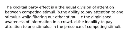 The cocktail party effect is a.the equal division of attention between competing stimuli. b.the ability to pay attention to one stimulus while filtering out other stimuli. c.the diminished awareness of information in a crowd. d.the inability to pay attention to one stimulus in the presence of competing stimuli.