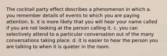 The cocktail party effect describes a phenomenon in which a. you remember details of events to which you are paying attention. b. it is more likely that you will hear your name called if you are not looking at the person calling it. c. you can selectively attend to a particular conversation out of the many conversations taking place. d. it is easier to hear the person you are talking to when it is quieter in the room.