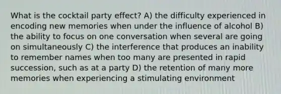 What is the cocktail party effect? A) the difficulty experienced in encoding new memories when under the influence of alcohol B) the ability to focus on one conversation when several are going on simultaneously C) the interference that produces an inability to remember names when too many are presented in rapid succession, such as at a party D) the retention of many more memories when experiencing a stimulating environment