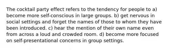 The cocktail party effect refers to the tendency for people to a) become more self-conscious in large groups. b) get nervous in social settings and forget the names of those to whom they have been introduced. c) hear the mention of their own name even from across a loud and crowded room. d) become more focused on self-presentational concerns in group settings.