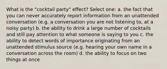 What is the "cocktail party" effect? Select one: a. the fact that you can never accurately report information from an unattended conversation (e.g. a conversation you are not listening to, at a noisy party) b. the ability to drink a large number of cocktails and still pay attention to what someone is saying to you c. the ability to detect words of importance originating from an unattended stimulus source (e.g. hearing your own name in a conversation across the room) d. the ability to focus on two things at once