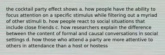 the cocktail party effect shows a. how people have the ability to focus attention on a specific stimulus while filtering out a myriad of other stimuli b. how people react to social situations that include close friends c. how researchers explain the difference between the content of formal and causal conversations in social settings d. how those who attend a party are more attentive to others in attendance than a host or hostess