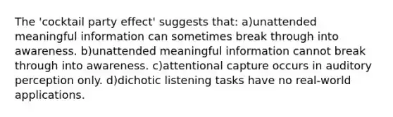 The 'cocktail party effect' suggests that: a)unattended meaningful information can sometimes break through into awareness. b)unattended meaningful information cannot break through into awareness. c)attentional capture occurs in auditory perception only. d)dichotic listening tasks have no real-world applications.