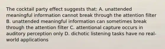 The cocktail party effect suggests that: A. unattended meaningful information cannot break through the attention filter B. unattended meaningful information can sometimes break through the attention filter C. attentional capture occurs in auditory perception only D. dichotic listening tasks have no real-world applications