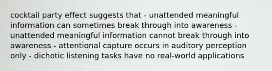 cocktail party effect suggests that - unattended meaningful information can sometimes break through into awareness - unattended meaningful information cannot break through into awareness - attentional capture occurs in auditory perception only - dichotic listening tasks have no real-world applications