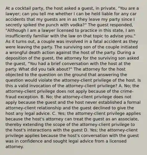 At a cocktail party, the host asked a guest, in private, "You are a lawyer; can you tell me whether I can be held liable for any car accidents that my guests are in as they leave my party since I secretly spiked the punch with vodka?" The guest responded, "Although I am a lawyer licensed to practice in this state, I am insufficiently familiar with the law on that topic to advise you." As it turns out, a couple was involved in a fatal accident as they were leaving the party. The surviving son of the couple initiated a wrongful death action against the host of the party. During a deposition of the guest, the attorney for the surviving son asked the guest, "You had a brief conversation with the host at the party. What did you talk about?" The attorney for the host objected to the question on the ground that answering the question would violate the attorney-client privilege of the host. Is this a valid invocation of the attorney-client privilege? A. No; the attorney-client privilege does not apply because of the crime-fraud exception. B. No; the attorney-client privilege does not apply because the guest and the host never established a formal attorney-client relationship and the guest declined to give the host any legal advice. C. Yes; the attorney-client privilege applies because the host's attorney can treat the guest as an associate, thereby extending the scope of the attorney-client privilege to the host's interactions with the guest D. Yes; the attorney-client privilege applies because the host's conversation with the guest was in confidence and sought legal advice from a licensed attorney.