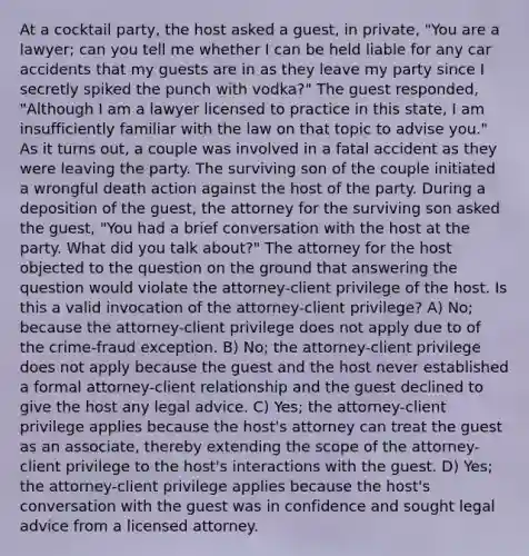 At a cocktail party, the host asked a guest, in private, "You are a lawyer; can you tell me whether I can be held liable for any car accidents that my guests are in as they leave my party since I secretly spiked the punch with vodka?" The guest responded, "Although I am a lawyer licensed to practice in this state, I am insufficiently familiar with the law on that topic to advise you." As it turns out, a couple was involved in a fatal accident as they were leaving the party. The surviving son of the couple initiated a wrongful death action against the host of the party. During a deposition of the guest, the attorney for the surviving son asked the guest, "You had a brief conversation with the host at the party. What did you talk about?" The attorney for the host objected to the question on the ground that answering the question would violate the attorney-client privilege of the host. Is this a valid invocation of the attorney-client privilege? A) No; because the attorney-client privilege does not apply due to of the crime-fraud exception. B) No; the attorney-client privilege does not apply because the guest and the host never established a formal attorney-client relationship and the guest declined to give the host any legal advice. C) Yes; the attorney-client privilege applies because the host's attorney can treat the guest as an associate, thereby extending the scope of the attorney-client privilege to the host's interactions with the guest. D) Yes; the attorney-client privilege applies because the host's conversation with the guest was in confidence and sought legal advice from a licensed attorney.