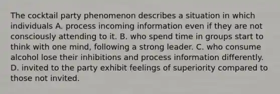 The cocktail party phenomenon describes a situation in which individuals A. process incoming information even if they are not consciously attending to it. B. who spend time in groups start to think with one mind, following a strong leader. C. who consume alcohol lose their inhibitions and process information differently. D. invited to the party exhibit feelings of superiority compared to those not invited.