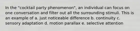 In the "cocktail party phenomenon", an individual can focus on one conversation and filter out all the surrounding stimuli. This is an example of a. just noticeable difference b. continuity c. sensory adaptation d. motion parallax e. selective attention