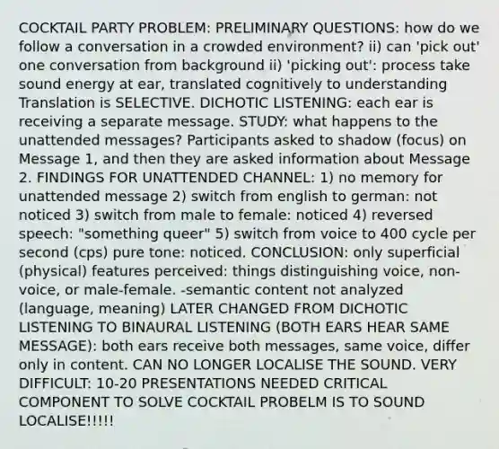 COCKTAIL PARTY PROBLEM: PRELIMINARY QUESTIONS: how do we follow a conversation in a crowded environment? ii) can 'pick out' one conversation from background ii) 'picking out': process take sound energy at ear, translated cognitively to understanding Translation is SELECTIVE. DICHOTIC LISTENING: each ear is receiving a separate message. STUDY: what happens to the unattended messages? Participants asked to shadow (focus) on Message 1, and then they are asked information about Message 2. FINDINGS FOR UNATTENDED CHANNEL: 1) no memory for unattended message 2) switch from english to german: not noticed 3) switch from male to female: noticed 4) reversed speech: "something queer" 5) switch from voice to 400 cycle per second (cps) pure tone: noticed. CONCLUSION: only superficial (physical) features perceived: things distinguishing voice, non-voice, or male-female. -semantic content not analyzed (language, meaning) LATER CHANGED FROM DICHOTIC LISTENING TO BINAURAL LISTENING (BOTH EARS HEAR SAME MESSAGE): both ears receive both messages, same voice, differ only in content. CAN NO LONGER LOCALISE THE SOUND. VERY DIFFICULT: 10-20 PRESENTATIONS NEEDED CRITICAL COMPONENT TO SOLVE COCKTAIL PROBELM IS TO SOUND LOCALISE!!!!!