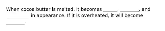 When cocoa butter is melted, it becomes ______, ________, and __________ in appearance. If it is overheated, it will become ________.