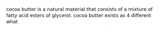 cocoa butter is a natural material that consists of a mixture of fatty acid esters of glycerol. cocoa butter exists as 4 different what