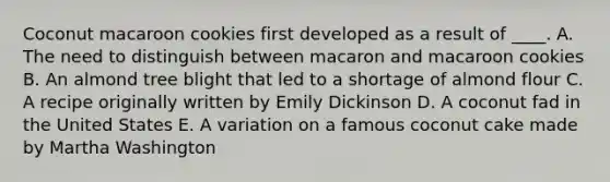 Coconut macaroon cookies first developed as a result of ____. A. The need to distinguish between macaron and macaroon cookies B. An almond tree blight that led to a shortage of almond flour C. A recipe originally written by Emily Dickinson D. A coconut fad in the United States E. A variation on a famous coconut cake made by Martha Washington