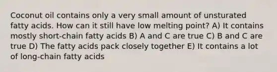 Coconut oil contains only a very small amount of unsturated fatty acids. How can it still have low melting point? A) It contains mostly short-chain fatty acids B) A and C are true C) B and C are true D) The fatty acids pack closely together E) It contains a lot of long-chain fatty acids