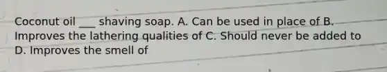 Coconut oil ___ shaving soap. A. Can be used in place of B. Improves the lathering qualities of C. Should never be added to D. Improves the smell of