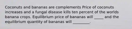 Coconuts and bananas are complements Price of coconuts increases and a fungal disease kills ten percent of the worlds banana crops. Equilibrium price of bananas will _____ and the equilibrium quantity of bananas will _________.