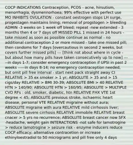 COCP INDICATIONS Contraception, PCOS - acne, hirsutism, menorrhagia, dysmennorhoea; 99% effective with perfect use MO INHIBITS OVULATION - constant oestrogen stops LH surge, progestagen maintains lining; removal of progstogen > bleeding ADMIN -3 weeks on 1 week off bleed; repeat -new extended - 3 months then 4 or 7 days off MISSED PILL 1 missed in 24 hours - take missed as soon as possible continue as normal - no additional contraception 2 or more missed - take one missed pill; then condoms for 7 days [overcautious in second 2 weeks, but covers further missed pills] --- [think not about where in cycle - but about how many pills have taken consecutively up to now] -----in days 1-7; consider emergency contraception if UPSI in past 2 weeks -----in days 8-14; no emergency contraception needed, but omit pill free interval - start next pack straight away CI RELATIVE > 35 ex smoker > 1 yr; ABSOLUTE > 35 and > 15 cigs/day RELATIVE > BMI 30-39; ABSOLUTE BMI > 40 RELATIVE HTN > 140/90; ABSOLUTE HTN > 160/95; ABSOLUTE > MULTIPLE CVD RFs : old, smoker, diabetic, htn RELATIVE FHX VTE 1st degree 5 yrs no recurrence; ABSOLUTE breast cancer now SFX -headache, weight gain INTERACTIONS -not safe for lamotrogine > reduce lamotrogine > seizure risk - enzyme inducers reduce COCP efficacy; alternative contracetion or increase ethinyloestradiol to 50 micrograms and pill free only 4 days