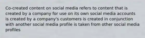 Co-created content on social media refers to content that is created by a company for use on its own social media accounts is created by a company's customers is created in conjunction with another social media profile is taken from other social media profiles