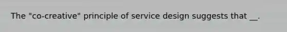 The "co-creative" principle of service design suggests that __.